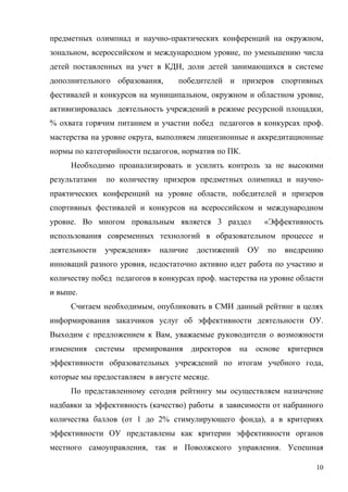 предметных олимпиад и научно-практических конференций на окружном,
зональном, всероссийском и международном уровне, по уменьшению числа
детей поставленных на учет в КДН, доли детей занимающихся в системе
дополнительного образования,      победителей и призеров спортивных
фестивалей и конкурсов на муниципальном, окружном и областном уровне,
активизировалась деятельность учреждений в режиме ресурсной площадки,
% охвата горячим питанием и участии побед педагогов в конкурсах проф.
мастерства на уровне округа, выполняем лицензионные и аккредитационные
нормы по категорийности педагогов, норматив по ПК.
     Необходимо проанализировать и усилить контроль за не высокими
результатами   по количеству призеров предметных олимпиад и научно-
практических конференций на уровне области, победителей и призеров
спортивных фестивалей и конкурсов на всероссийском и международном
уровне. Во многом провальным является 3 раздел                 «Эффективность
использования современных технологий в образовательном процессе и
деятельности   учреждения»   наличие    достижений        ОУ   по   внедрению
инноваций разного уровня, недостаточно активно идет работа по участию и
количеству побед педагогов в конкурсах проф. мастерства на уровне области
и выше.
     Считаем необходимым, опубликовать в СМИ данный рейтинг в целях
информирования заказчиков услуг об эффективности деятельности ОУ.
Выходим с предложением к Вам, уважаемые руководители о возможности
изменения   системы   премирования     директоров    на    основе   критериев
эффективности образовательных учреждений по итогам учебного года,
которые мы предоставляем в августе месяце.
     По представленному сегодня рейтингу мы осуществляем назначение
надбавки за эффективность (качество) работы в зависимости от набранного
количества баллов (от 1 до 2% стимулирующего фонда), а в критериях
эффективности ОУ представлены как критерии эффективности органов
местного самоуправления, так и Поволжского управления. Успешная

                                                                           10
 