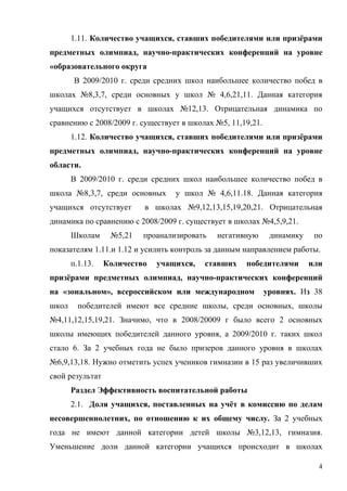 1.11. Количество учащихся, ставших победителями или призёрами
предметных олимпиад, научно-практических конференций на уровне
«образовательного округа
        В 2009/2010 г. среди средних школ наибольшее количество побед в
школах №8,3,7, среди основных у школ № 4,6,21,11. Данная категория
учащихся отсутствует в школах №12,13. Отрицательная динамика по
сравнению с 2008/2009 г. существует в школах №5, 11,19,21.
       1.12. Количество учащихся, ставших победителями или призёрами
предметных олимпиад, научно-практических конференций на уровне
области.
       В 2009/2010 г. среди средних школ наибольшее количество побед в
школа №8,3,7, среди основных      у школ № 4,6,11.18. Данная категория
учащихся отсутствует      в школах №9,12,13,15,19,20,21. Отрицательная
динамика по сравнению с 2008/2009 г. существует в школах №4,5,9,21.
       Школам     №5,21   проанализировать   негативную       динамику    по
показателям 1.11.и 1.12 и усилить контроль за данным направлением работы.
       п.1.13.   Количество   учащихся,   ставших    победителями        или
призёрами предметных олимпиад, научно-практических конференций
на «зональном», всероссийском или международном              уровнях. Из 38
школ     победителей имеют все средние школы, среди основных, школы
№4,11,12,15,19,21. Значимо, что в 2008/20009 г было всего 2 основных
школы имеющих победителей данного уровня, а 2009/2010 г. таких школ
стало 6. За 2 учебных года не было призеров данного уровня в школах
№6,9,13,18. Нужно отметить успех учеников гимназии в 15 раз увеличивших
свой результат
       Раздел Эффективность воспитательной работы
       2.1. Доля учащихся, поставленных на учёт в комиссию по делам
несовершеннолетних, по отношению к их общему числу. За 2 учебных
года не имеют данной категории детей школы №3,12,13, гимназия.
Уменьшение доли данной категории учащихся происходит в школах

                                                                           4
 