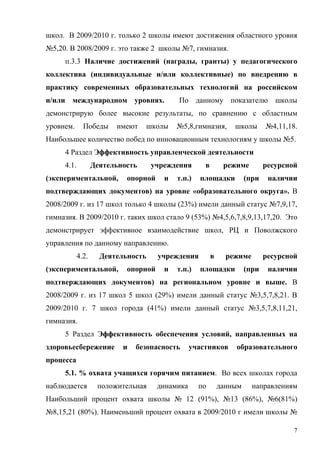 школ. В 2009/2010 г. только 2 школы имеют достижения областного уровня
№5,20. В 2008/2009 г. это также 2 школы №7, гимназия.
     п.3.3 Наличие достижений (награды, гранты) у педагогического
коллектива (индивидуальные и/или коллективные) по внедрению в
практику современных образовательных технологий на российском
и/или международном уровнях.               По данному показателю школы
демонстрирую более высокие результаты, по сравнению с областным
уровнем.      Победы     имеют    школы    №5,8,гимназия,        школы       №4,11,18.
Наибольшее количество побед по инновационным технологиям у школы №5.
     4 Раздел Эффективность управленческой деятельности
     4.1.          Деятельность     учреждения       в        режиме         ресурсной
(экспериментальной,         опорной    и   т.п.)   площадки           (при    наличии
подтверждающих документов) на уровне «образовательного округа». В
2008/2009 г. из 17 школ только 4 школы (23%) имели данный статус №7,9,17,
гимназия. В 2009/2010 г. таких школ стало 9 (53%) №4,5,6,7,8,9,13,17,20. Это
демонстрирует эффективное взаимодействие школ, РЦ и Поволжского
управления по данному направлению.
            4.2.     Деятельность     учреждения         в     режиме        ресурсной
(экспериментальной,         опорной    и   т.п.)   площадки           (при    наличии
подтверждающих документов) на региональном уровне и выше. В
2008/2009 г. из 17 школ 5 школ (29%) имели данный статус №3,5,7,8,21. В
2009/2010 г. 7 школ города (41%) имели данный статус №3,5,7,8,11,21,
гимназия.
     5 Раздел Эффективность обеспечения условий, направленных на
здоровьесбережение         и   безопасность      участников      образовательного
процесса
     5.1. % охвата учащихся горячим питанием. Во всех школах города
наблюдается         положительная     динамика     по        данным     направлениям
Наибольший процент охвата школы № 12 (91%), №13 (86%), №6(81%)
№8,15,21 (80%). Наименьший процент охвата в 2009/2010 г имели школы №

                                                                                     7
 