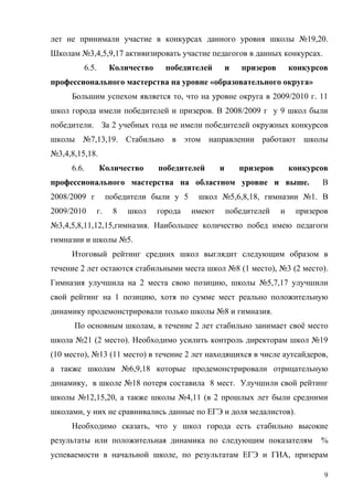 лет не принимали участие в конкурсах данного уровня школы №19,20.
Школам №3,4,5,9,17 активизировать участие педагогов в данных конкурсах.
         6.5.        Количество     победителей        и   призеров       конкурсов
профессионального мастерства на уровне «образовательного округа»
     Большим успехом является то, что на уровне округа в 2009/2010 г. 11
школ города имели победителей и призеров. В 2008/2009 г у 9 школ были
победители. За 2 учебных года не имели победителей окружных конкурсов
школы №7,13,19. Стабильно в этом направлении работают школы
№3,4,8,15,18.
     6.6.       Количество        победителей      и       призеров       конкурсов
профессионального мастерства на областном уровне и выше.                         В
2008/2009 г          победители были у 5    школ №5,6,8,18, гимназии №1. В
2009/2010       г.    8   школ    города   имеют       победителей    и    призеров
№3,4,5,8,11,12,15,гимназия. Наибольшее количество побед имею педагоги
гимназии и школы №5.
     Итоговый рейтинг средних школ выглядит следующим образом в
течение 2 лет остаются стабильными места школ №8 (1 место), №3 (2 место).
Гимназия улучшила на 2 места свою позицию, школы №5,7,17 улучшили
свой рейтинг на 1 позицию, хотя по сумме мест реально положительную
динамику продемонстрировали только школы №8 и гимназия.
      По основным школам, в течение 2 лет стабильно занимает своё место
школа №21 (2 место). Необходимо усилить контроль директорам школ №19
(10 место), №13 (11 место) в течение 2 лет находящихся в числе аутсайдеров,
а также школам №6,9,18 которые продемонстрировали отрицательную
динамику, в школе №18 потеря составила 8 мест. Улучшили свой рейтинг
школы №12,15,20, а также школы №4,11 (в 2 прошлых лет были средними
школами, у них не сравнивались данные по ЕГЭ и доля медалистов).
     Необходимо сказать, что у школ города есть стабильно высокие
результаты или положительная динамика по следующим показателям                   %
успеваемости в начальной школе, по результатам ЕГЭ и ГИА, призерам

                                                                                  9
 