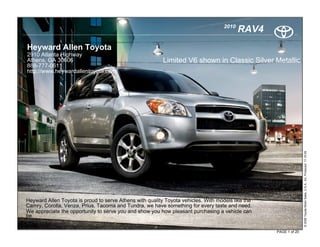 2010
                                                                                           RAV4
Heyward Allen Toyota
2910 Atlanta Highway
Athens, GA 30606                                          Limited V6 shown in Classic Silver Metallic
888-777-0611
http://www.heywardallentoyota.com/




                                                                                                                  © 2009 Toyota Motor Sales, U.S.A., Inc. Produced 11.19.09
Heyward Allen Toyota is proud to serve Athens with quality Toyota vehicles. With models like the
Camry, Corolla, Venza, Prius, Tacoma and Tundra, we have something for every taste and need.
We appreciate the opportunity to serve you and show you how pleasant purchasing a vehicle can
be.

                                                                                                   PAGE 1 of 20
 