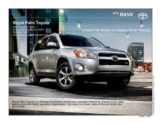 2010
                                                                                                 RAV4
Royal Palm Toyota
9205 Southern Blvd.
Royal Palm Beach, FL 33411                                     Limited V6 shown in Classic Silver Metallic
888-908-TOYO
http://www.royalpalmtoyota.com/




                                                                                                                       © 2009 Toyota Motor Sales, U.S.A., Inc. Produced 11.19.09
Royal Palm Toyota is a Penske Automotive owned and operated dealership. Expect world class
service from this highly reputable organization. Our store is a clean, state-of-the-art facility like
none other.


                                                                                                        PAGE 1 of 20
 