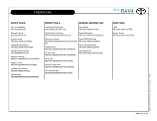 2010
                                Helpful Links                                                                                        RAV4

BUYER TOOLS:                               OWNER TOOLS:                                GENERAL INFORMATION:                QUESTIONS:

Find Local Specials                        Toyota Owner Resources                      Toyota News                         FAQs
www.buyatoyota.com                         www.toyotaownersonline.com                  http://www.toyota.com/news          http://www.toyota.com/FAQ

Request a Quote                            Vehicle Reference Guides                    Toyota Motorsports                  Contact Toyota
www.buyatoyota.com                         http://prg.toyotapartsandservice.com/       http://www.toyota.com/motorsports   http://www.toyota.com/contact

Locate a Dealer                            Maintenance Guides                           Toyota NASCAR Racing
http://www.toyota.com/dealers              http://smg.toyotapartsandservice.com/owners. http://www.toyota.com/pitpass
                                           php
Competitive Comparison                                                                  Future Concept Vehicles
http://www.toyota.com/compare              Toyota Service                               http://www.toyota.com/future
                                           http://www.toyotaownersonline.com/service
Toyota Financial Services                                                               Community Care
www.toyotafinancial.com                    Car Care Tips                                http://www.toyota.com/community
                                           http://www.toyotaownersonline.com/carcare
Payment Estimator
http://www.toyotafinancial.com/estimator   Driver Tips
                                           http://www.toyotaownersonline.com/tips
Apply for Credit
http://www.toyotafinancial.com/apply       Genuine Toyota Parts
                                           http://www.toyotaownersonline.com/parts
Certified Used Vehicles
http://www.toyota.com/tcuv                 Do-It-Yourself Help
                                           http://www.toyotaownersonline.com/diy
Warranty Info.




                                                                                                                                                                           © 2009 Toyota Motor Sales, U.S.A., Inc. Produced 11.19.09
www.toyotaownersonline.com/warranty




                                                                                                                                                           PAGE 20 of 20
 