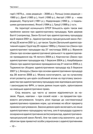 – 10 –
Частина I
гарії (1979 р., нова редакція – 2006 р.), Польщі (нова редакція –
1980 р.), Данії (1985 р.), Італії (1990 р.), Австрії (1991 р. – нова
редакція), Португалії (1991 р.), Нідерландах (1992 р., з подаль-
шими доповненнями), Японії (1994 р.), Греції (1999 р.) та ін.
На території колишнього СРСР більшість країн також вже
прийняли закони про адміністративну процедуру. Крім держав
Балтії (наприклад, Закон Естонії про адміністративну процедуру
від 6 червня 2001 р.; Адміністративно-процесуальний закон Лат-
вії від 25 жовтня 2001 р.), це також: Грузія (Загальний адміністра-
тивний кодекс Грузії від 25 червня 1999 р.); Казахстан (Закон про
адміністративні процедури від 27 листопада 2000 р.); Вірменія
(Закон про основи адміністративної діяльності та адміністратив-
не провадження від 18 лютого 2004 р.); Киргизстан (Закон про
адміністративні процедури від 1 березня 2004 р.); Азербайджан
(Закон про адміністративне провадження від 21 жовтня 2005 р.);
Таджикистан (Кодекс адміністративних процедур від 5 березня
2007 р.); Білорусь (Закон про основи адміністративних процедур
від 28 жовтня 2008 р.). Можна констатувати, що на сучасному
етапі розвитку цих країн особливий вплив на підготовку законо-
давства про адміністративну процедуру має відповідна доктрина
і законодавство ФРН, а також деяких інших країн, орієнтованих
на німецьке адміністративне право.
Слід вказати, що часто ці закони відрізняються за на-
звою. Рідше, навпаки – при схожій назві – за предметом пра-
вового регулювання. Існують різні підходи до систематизації
адміністративно-правових норм, що впливає не обсяг предмету
правового регулювання. Закони деяких країн включають не лише
адміністративно-процедурну частину, але й процедуру судового
оскарженняадміністративнихактів(наприклад,адміністративно-
процесуальний закон Латвії). Але так само слід зазначити, що за
обсягом прав приватної особи у відносинах з адміністративними
 