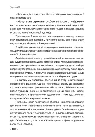 – 100 –
Частина III
- 3-ох місяців з дня, коли їй стало відомо про порушення її
прав і свобод, або
- місяця з дня отримання особою письмового повідомлен-
ня про відмову вищестоящого органу у задоволенні скарги або
з дня закінчення місячного строку після подання скарги, якщо не
отримано на неї письмової відповіді.
Пропущення 3-місячного строку звернення до суду не є для
суду підставою для відмови у прийнятті заяви, але може стати
підставою для відмови в її задоволенні.
В арбітражному процесі для оскарження ненормативних ак-
тів, дій чи бездіяльності адміністративних органів також встанов-
лено 3-місячний строк.
Адміністративні спори у першій інстанції, як правило, розгля-
дає суддя одноособово. Деякі категорії справ у передбачених зако-
ном випадках розглядають колегіально. Наприклад, деякі виборчі
спори в судах загальної юрисдикції вирішують колегії у складі трьох
професійних суддів. У такому ж складі розглядають справи щодо
оскарження нормативно-правових актів в арбітражних судах.
За загальним правилом, звернення до суду не зупиняє дію
оскарженого рішення. Однак, прийнявши скаргу до розгляду,
суд за клопотанням громадянина або за своєю ініціативою має
право зупинити виконання оскаржених дії чи рішення. Подібні
правила діють в арбітражному судочинстві – там суд може за-
стосувати забезпечувальні заходи.
Обов’язки щодо доказування обставин, що стали підставою
для прийняття нормативно-правового акта, його законності, а
також законності оскаржених рішень, дій чи бездіяльності адмі-
ністративного органу покладаються на цей орган. Особа звільня-
ється від обов’язку доводити незаконність оскаржених рішень,
дій, бездіяльності, але зобов’язана довести факт порушення
своїх прав і свобод.
 