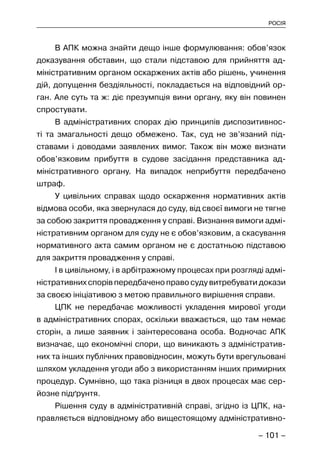 – 101 –
РОСІЯ
В АПК можна знайти дещо інше формулювання: обов’язок
доказування обставин, що стали підставою для прийняття ад-
міністративним органом оскаржених актів або рішень, учинення
дій, допущення бездіяльності, покладається на відповідний ор-
ган. Але суть та ж: діє презумпція вини органу, яку він повинен
спростувати.
В адміністративних спорах дію принципів диспозитивнос-
ті та змагальності дещо обмежено. Так, суд не зв’язаний під-
ставами і доводами заявлених вимог. Також він може визнати
обов’язковим прибуття в судове засідання представника ад-
міністративного органу. На випадок неприбуття передбачено
штраф.
У цивільних справах щодо оскарження нормативних актів
відмова особи, яка звернулася до суду, від своєї вимоги не тягне
за собою закриття провадження у справі. Визнання вимоги адмі-
ністративним органом для суду не є обов’язковим, а скасування
нормативного акта самим органом не є достатньою підставою
для закриття провадження у справі.
І в цивільному, і в арбітражному процесах при розгляді адмі-
ністративних спорів передбачено право суду витребувати докази
за своєю ініціативою з метою правильного вирішення справи.
ЦПК не передбачає можливості укладення мирової угоди
в адміністративних спорах, оскільки вважається, що там немає
сторін, а лише заявник і заінтересована особа. Водночас АПК
визначає, що економічні спори, що виникають з адміністратив-
них та інших публічних правовідносин, можуть бути врегульовані
шляхом укладення угоди або з використанням інших примирних
процедур. Сумнівно, що така різниця в двох процесах має сер-
йозне підґрунтя.
Рішення суду в адміністративній справі, згідно із ЦПК, на-
правляється відповідному або вищестоящому адміністративно-
 