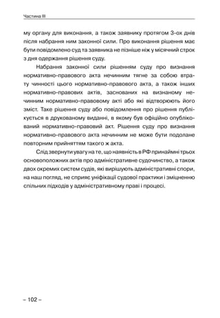 – 102 –
Частина III
му органу для виконання, а також заявнику протягом 3-ох днів
після набрання ним законної сили. Про виконання рішення має
бути повідомлено суд та заявника не пізніше ніж у місячний строк
з дня одержання рішення суду.
Набрання законної сили рішенням суду про визнання
нормативно-правового акта нечинним тягне за собою втра-
ту чинності цього нормативно-правового акта, а також інших
нормативно-правових актів, заснованих на визнаному не-
чинним нормативно-правовому акті або які відтворюють його
зміст. Таке рішення суду або повідомлення про рішення публі-
кується в друкованому виданні, в якому був офіційно опубліко-
ваний нормативно-правовий акт. Рішення суду про визнання
нормативно-правового акта нечинним не може бути подолане
повторним прийняттям такого ж акта.
Слідзвернутиувагунате,щонаявністьвРФпринаймнітрьох
основоположних актів про адміністративне судочинство, а також
двох окремих систем судів, які вирішують адміністративні спори,
на наш погляд, не сприяє уніфікації судової практики і зміцненню
спільних підходів у адміністративному праві і процесі.
 