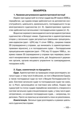 – 103 –
БІЛОРУСЬ
БІЛОРУСЬ
1. Правове регулювання адміністративної юстиції
Кодекс про судоустрій та статус суддів від 29 червня 2006 р.
передбачає, що судова влада здійснюється за допомогою кон-
ституційного, цивільного, кримінального, господарського та ад-
міністративного судочинства (ст. 2). Адміністративне судочин-
ство здійснюється загальними і господарськими судами (ст. 5).
Водночасокремогозаконодавчогоактапроадміністративне
судочинство в Білорусі немає. Судочинство в адміністративних
спорах у загальних судах регулюється Цивільним процесуаль-
ним кодексом (далі - ЦПК) від 11 січня 1999 р., зокрема главою
29 (провадження у справах, що виникають із адміністративно-
правових відносин), а в господарських судах – Господарським
процесуальним кодексом (далі - ГПК) від 15 грудня 1998 р., зо-
крема главою 25 (провадження у справах про перевірку закон-
ності ненормативних правових актів, дій, бездіяльності держав-
них органів, органів місцевого управління та самоврядування,
посадових осіб).
2. Суди, компетенція та підсудність
Суди. Адміністративні за природою спори розглядають за-
гальні суди, в тому числі й військові, на чолі з Верховним Судом,
а також господарські суди на чолі з Вищим Господарським Су-
дом. Системи загальних судів та господарських судів так само,
як і в Росії, організаційно не пов’язані між собою. Кодекс про
судоустрій та статус суддів передбачає можливість створення в
системі загальних судів спеціалізованих судів, у тому числі адмі-
ністративних, а в рамках господарських судів, – наприклад, по-
даткових. Проте на практиці ця можливість поки не реалізована.
Компетенція. Загальні суди розглядають в рамках цивіль-
ного судочинства справи:
 
