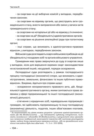 – 104 –
Частина III
- за скаргами на дії виборчих комісій у випадках, передба-
чених законом;
- за скаргами на відмову органів, що реєструють акти гро-
мадянського стану, внести виправлення або зміни у записи актів
громадянського стану;
- за скаргами на нотаріальні дії або на відмову у їх вчиненні;
- за скаргами на дії4
(бездіяльність) адміністративних органів;
- за скаргами на рішення апеляційної ради при патентному
органі;
- інші справи, що виникають з адміністративно-правових
відносин, у випадках, передбачених законом.
Військовісудирозглядаютьскаргивійськовослужбовцівнадії
(бездіяльність) посадових осіб та органів військового управління.
Громадянин має право звернутися до суду зі скаргою лише
у випадках, коли для вирішення окремих скарг законодавством
не встановлений інший, несудовий, порядок оскарження.
Господарські суди розглядають у рамках господарського
процесу господарські (економічні) спори, що виникають з адмі-
ністративних, земельних, фінансових та інших публічних право-
відносин. Зокрема, йдеться про справи щодо:
- оскарження ненормативного правового акта, дій, безді-
яльності адміністративного органу, якими зачіпаються права за-
явника у сфері підприємницької та іншої господарської (еконо-
мічної) діяльності;
- стягнення з юридичних осіб, індивідуальних підприємців і
громадян, які здійснюють підприємницьку та іншу господарську
(економічну) діяльність, податків, інших обов’язкових платежів,
4
За визначенням під діями можна розуміти і рішення адміністративних ор-
ганів (До дій (бездіяльності) ..., що підлягають судовому оскарженню, нале-
жать колегіальні і одноосібні дії (бездіяльність), в результаті яких громадя-
нин незаконно позбавлений можливості повністю або частково реалізувати
право, надане йому нормативно-правовим актом , або на громадянина неза-
конно покладено будь-яка обов’язок. - Ч. 2 ст. 353 ЦПК).
 