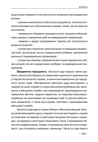 – 105 –
БІЛОРУСЬ
якщо інший порядок їх стягнення не встановлено законодавчими
актами;
- визнання виконавчого або іншого документа, за яким стяг-
нення провадиться у безспірному порядку, таким, що не підлягає
виконанню;
- повернення з бюджету грошових коштів, списаних у безспір-
ному порядку з юридичних осіб чи індивідуальних підприємців;
- відмови у видачі (продовженні терміну дії) спеціального
дозволу (ліцензії);
- спорів про створення, реорганізацію та ліквідацію юридич-
них осіб, організацій, які не є юридичними особами, припинення
діяльності індивідуальних підприємців;
- спорів про відмову в державній реєстрації юридичних осіб,
організацій, які не є юридичними особами, та індивідуальних під-
приємців.
Предметна підсудність. Загальні суди першої ланки (ра-
йонні, міські) розглядають за правилами цивільного судочинства
у першій інстанції всі справи, за винятком віднесених до підсуд-
ності інших судів. Міжгарнізонні військові суди розглядають у
першій інстанції справи у спорах військовослужбовців про звіль-
нення з військової служби, про переведення, відшкодування ма-
теріальних збитків, надання відпустки, за скаргами військовос-
лужбовців на протиправні дії посадових осіб та органів військо-
вого управління, а також інші справи, пов’язані з проходженням
військової служби.
Загальні суди другої ланки (обласні, Мінський міський, Біло-
руський військовий суди) у першій інстанції розглядають справи
за скаргами на відмову в реєстрації місцевих об’єднань грома-
дян, на відмову в реєстрації ініціативної групи з проведення об-
ласного референдуму, справи, в матеріалах яких містяться відо-
мості, що становлять державну таємницю. Також ці суди мають
 
