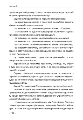 – 106 –
Частина III
право вилучити будь-яку справу з нижчестоящих судів і взяти її
до свого провадження в першій інстанції.
Верховний Суд розглядає в першій інстанції справи:
- за скаргами на відмову в реєстрації республіканських та
міжнародних об’єднань громадян;
- за заявами про припинення діяльності таких об’єднань;
- за скаргами на відмову в реєстрації ініціативної групи з
проведення республіканського референдуму;
- за скаргами на відмову у реєстрації політичних партій;
- за заявами про припинення діяльності політичних партій;
- за скаргами на рішення Президента з питань громадянства;
- за скаргами на відмову Центральної комісії з виборів і про-
ведення республіканських референдумів в реєстрації кандидатів
на пост Президента;
- у спорах, пов’язаних із правовою охороною об’єктів інте-
лектуальної власності та ін.
Верховний Суд також має право вилучити будь-яку справу
з будь-якого загального суду і взяти її до свого провадження у
першій інстанції.
Справи, підвідомчі господарським судам, розглядають у
першій інстанції господарські суди областей та прирівняні до них
суди, за винятком справ, віднесених до підсудності Вищого Гос-
подарського Суду.
Вищий Господарський Суд розглядає як суд першої інстанції:
- справи щодо оскарження ненормативних правових актів
Президента, Ради Республіки і Палати представників Парламен-
ту, Уряду, республіканських органів державного управління та ін-
ших республіканських органів;
- господарські (економічні) спори між Республікою Білорусь
і адміністративно-територіальними одиницями Республіки Біло-
русь, а також між адміністративно-територіальними одиницями
 