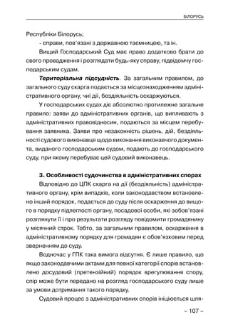 – 107 –
БІЛОРУСЬ
Республіки Білорусь;
- справи, пов’язані з державною таємницею, та ін.
Вищий Господарський Суд має право додатково брати до
свого провадження і розглядати будь-яку справу, підвідомчу гос-
подарським судам.
Територіальна підсудність. За загальним правилом, до
загального суду скарга подається за місцезнаходженням адміні-
стративного органу, чиї дії, бездіяльність оскаржуються.
У господарських судах діє абсолютно протилежне загальне
правило: заяви до адміністративних органів, що випливають з
адміністративних правовідносин, подаються за місцем перебу-
вання заявника. Заяви про незаконність рішень, дій, бездіяль-
ності судового виконавця щодо виконання виконавчого докумен-
та, виданого господарським судом, подають до господарського
суду, при якому перебуває цей судовий виконавець.
3. Особливості судочинства в адміністративних спорах
Відповідно до ЦПК скарга на дії (бездіяльність) адміністра-
тивного органу, крім випадків, коли законодавством встановле-
но інший порядок, подається до суду після оскарження до вищо-
го в порядку підлеглості органу, посадової особи, які зобов’язані
розглянути її і про результати розгляду повідомити громадянину
у місячний строк. Тобто, за загальним правилом, оскарження в
адміністративному порядку для громадян є обов’язковим перед
зверненням до суду.
Водночас у ГПК така вимога відсутня. Є лише правило, що
якщо законодавчими актами для певної категорії спорів встанов-
лено досудовий (претензійний) порядок врегулювання спору,
спір може бути передано на розгляд господарського суду лише
за умови дотримання такого порядку.
Судовий процес з адміністративних спорів ініціюється шля-
 