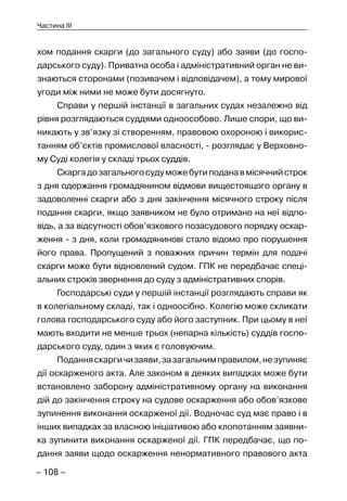 – 108 –
Частина III
хом подання скарги (до загального суду) або заяви (до госпо-
дарського суду). Приватна особа і адміністративний орган не ви-
знаються сторонами (позивачем і відповідачем), а тому мирової
угоди між ними не може бути досягнуто.
Справи у першій інстанції в загальних судах незалежно від
рівня розглядаються суддями одноособово. Лише спори, що ви-
никають у зв’язку зі створенням, правовою охороною і викорис-
танням об’єктів промислової власності, - розглядає у Верховно-
му Суді колегія у складі трьох суддів.
Скаргадозагальногосудуможебутиподанавмісячнийстрок
з дня одержання громадянином відмови вищестоящого органу в
задоволенні скарги або з дня закінчення місячного строку після
подання скарги, якщо заявником не було отримано на неї відпо-
відь, а за відсутності обов’язкового позасудового порядку оскар-
ження - з дня, коли громадянинові стало відомо про порушення
його права. Пропущений з поважних причин термін для подачі
скарги може бути відновлений судом. ГПК не передбачає спеці-
альних строків звернення до суду з адміністративних спорів.
Господарські суди у першій інстанції розглядають справи як
в колегіальному складі, так і одноосібно. Колегію може скликати
голова господарського суду або його заступник. При цьому в неї
мають входити не менше трьох (непарна кількість) суддів госпо-
дарського суду, один з яких є головуючим.
Поданняскаргичизаяви,зазагальнимправилом,незупиняє
дії оскарженого акта. Але законом в деяких випадках може бути
встановлено заборону адміністративному органу на виконання
дій до закінчення строку на судове оскарження або обов’язкове
зупинення виконання оскарженої дії. Водночас суд має право і в
інших випадках за власною ініціативою або клопотанням заявни-
ка зупинити виконання оскарженої дії. ГПК передбачає, що по-
дання заяви щодо оскарження ненормативного правового акта
 