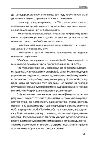 – 109 –
БІЛОРУСЬ
до господарського суду і взяття її до розгляду не зупиняють його
дії. Винятків із цього правила в ГПК не встановлено.
Що стосується доказування, то в ГПК є лише вимога до ад-
міністративних органів надати суду матеріали, що стали підста-
вою для відповідних дій чи бездіяльності.
ГПК встановлює більш детальні правила: при розгляді заяви
щодо оскарження рішення адміністративного органу на такий
орган покладається обов’язок доказування:
- відповідності цього рішення законодавчому чи іншому
нормативному правовому акту;
- наявності в органу належних повноважень на видання
оскарженого рішення.
Обов’язок доказування законності дій або бездіяльності ор-
гану, які оскаржуються, також покладається на такий орган.
При ухваленні рішення у справі суд не зв’язаний підстава-
ми і доводами, викладеними у скарзі або заяві. Рішення суду для
усунення допущених порушень надсилається керівнику адміні-
стративного органу або до вищого в порядку підлеглості органу
після набрання рішенням законної сили. Про виконання рішення
суду за скаргою має бути повідомлено суд та заявника не пізніше
ніж у місячний строк з дня одержання рішення суду.
Слід зазначити, що наявність двох не уніфікованих актів, що
регулюють адміністративне судочинство, а також двох окремих
систем судів, які розглядають адміністративні спори, свідчить
про різні і не завжди обґрунтовані підходи для захисту фізичних
осіб та юридичних осіб. Фізичні особи, на наш погляд, знаходять-
ся у більш неповноцінному становищі, порівняно з юридичними
особами. Також не можна не звернути увагу на суттєві обмеження
в тому, що може бути предметом оскарження у квазіадміністра-
тивному судочинстві в Білорусі. Зокрема, нормативно-правові
акти не можуть бути предметом оскарження.
 