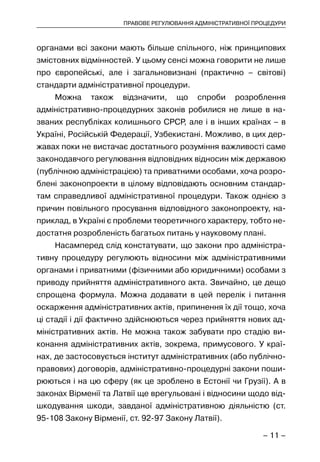 – 11 –
ПРАВОВЕ РЕГУЛЮВАННЯ АДМІНІСТРАТИВНОЇ ПРОЦЕДУРИ
органами всі закони мають більше спільного, ніж принципових
змістовних відмінностей. У цьому сенсі можна говорити не лише
про європейські, але і загальновизнані (практично – світові)
стандарти адміністративної процедури.
Можна також відзначити, що спроби розроблення
адміністративно-процедурних законів робилися не лише в на-
званих республіках колишнього СРСР, але і в інших країнах – в
Україні, Російській Федерації, Узбекистані. Можливо, в цих дер-
жавах поки не вистачає достатнього розуміння важливості саме
законодавчого регулювання відповідних відносин між державою
(публічною адміністрацією) та приватними особами, хоча розро-
блені законопроекти в цілому відповідають основним стандар-
там справедливої адміністративної процедури. Також однією з
причин повільного просування відповідного законопроекту, на-
приклад, в Україні є проблеми теоретичного характеру, тобто не-
достатня розробленість багатьох питань у науковому плані.
Насамперед слід констатувати, що закони про адміністра-
тивну процедуру регулюють відносини між адміністративними
органами і приватними (фізичними або юридичними) особами з
приводу прийняття адміністративного акта. Звичайно, це дещо
спрощена формула. Можна додавати в цей перелік і питання
оскарження адміністративних актів, припинення їх дії тощо, хоча
ці стадії і дії фактично здійснюються через прийняття нових ад-
міністративних актів. Не можна також забувати про стадію ви-
конання адміністративних актів, зокрема, примусового. У краї-
нах, де застосовується інститут адміністративних (або публічно-
правових) договорів, адміністративно-процедурні закони поши-
рюються і на цю сферу (як це зроблено в Естонії чи Грузії). А в
законах Вірменії та Латвії ще врегульовані і відносини щодо від-
шкодування шкоди, завданої адміністративною діяльністю (ст.
95-108 Закону Вірменії, ст. 92-97 Закону Латвії).
 