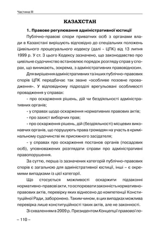 – 110 –
Частина III
КАЗАХСТАН
1. Правове регулювання адміністративної юстиції
Публічно-правові спори приватних осіб з органами вла-
ди в Казахстані вирішують відповідно до спеціальних положень
Цивільного процесуального кодексу (далі - ЦПК) від 13 липня
1999 р. У ст. 3 цього Кодексу зазначено, що законодавство про
цивільне судочинство встановлює порядок розгляду справ у спо-
рах, що виникають, зокрема, з адміністративних правовідносин.
Длявирішенняадміністративнихтаіншихпублічно-правових
спорів ЦПК передбачає так зване «особливе позовне прова-
дження». У відповідному підрозділі врегульовані особливості
провадження у справах:
- про оскарження рішень, дій чи бездіяльності адміністра-
тивних органів;
- у справах щодо оскарження нормативних правових актів;
- про захист виборчих прав;
- про оскарження рішень, дій (бездіяльності) місцевих вико-
навчих органів, що порушують права громадян на участь в кримі-
нальному судочинстві як присяжного засідателя;
- у справах про оскарження постанов органів (посадових
осіб), уповноважених розглядати справи про адміністративні
правопорушення.
За суттю, перша із зазначених категорій публічно-правових
спорів є загальною для адміністративної юстиції, інші – є окре-
мими випадками із цієї категорії.
Що стосується можливості оскаржити підзаконні
нормативно-правовіакти,тооспорюватизаконністьнормативно-
правових актів, перевірку яких віднесено до компетенції Консти-
туційної Ради, заборонено. Таким чином, в цих випадках можлива
перевірка лише конституційності таких актів, але не законності.
Зі схваленням в 2009 р. Президентом Концепції правової по-
 