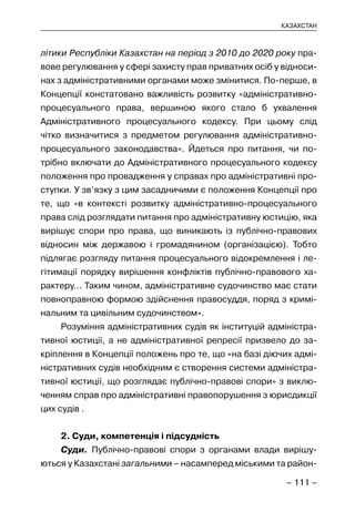 – 111 –
КАЗАХСТАН
літики Республіки Казахстан на період з 2010 до 2020 року пра-
вове регулювання у сфері захисту прав приватних осіб у відноси-
нах з адміністративними органами може змінитися. По-перше, в
Концепції констатовано важливість розвитку «адміністративно-
процесуального права, вершиною якого стало б ухвалення
Адміністративного процесуального кодексу. При цьому слід
чітко визначитися з предметом регулювання адміністративно-
процесуального законодавства». Йдеться про питання, чи по-
трібно включати до Адміністративного процесуального кодексу
положення про провадження у справах про адміністративні про-
ступки. У зв’язку з цим засадничими є положення Концепції про
те, що «в контексті розвитку адміністративно-процесуального
права слід розглядати питання про адміністративну юстицію, яка
вирішує спори про права, що виникають із публічно-правових
відносин між державою і громадянином (організацією). Тобто
підлягає розгляду питання процесуального відокремлення і ле-
гітимації порядку вирішення конфліктів публічно-правового ха-
рактеру… Таким чином, адміністративне судочинство має стати
повноправною формою здійснення правосуддя, поряд з кримі-
нальним та цивільним судочинством».
Розуміння адміністративних судів як інституцій адміністра-
тивної юстиції, а не адміністративної репресії призвело до за-
кріплення в Концепції положень про те, що «на базі діючих адмі-
ністративних судів необхідним є створення системи адміністра-
тивної юстиції, що розглядає публічно-правові спори» з виклю-
ченням справ про адміністративні правопорушення з юрисдикції
цих судів .
2. Суди, компетенція і підсудність
Суди. Публічно-правові спори з органами влади вирішу-
ються у Казахстані загальними – насамперед міськими та район-
 