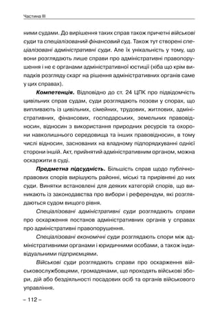 – 112 –
Частина III
ними судами. До вирішення таких справ також причетні військові
суди та спеціалізований фінансовий суд. Також тут створені спе-
ціалізовані адміністративні суди. Але їх унікальність у тому, що
вони розглядають лише справи про адміністративні правопору-
шення і не є органами адміністративної юстиції (хіба що крім ви-
падків розгляду скарг на рішення адміністративних органів саме
у цих справах).
Компетенція. Відповідно до ст. 24 ЦПК про підвідомчість
цивільних справ судам, суди розглядають позови у спорах, що
випливають із цивільних, сімейних, трудових, житлових, адміні-
стративних, фінансових, господарських, земельних правовід-
носин, відносин з використання природних ресурсів та охоро-
ни навколишнього середовища та інших правовідносин, в тому
числі відносин, заснованих на владному підпорядкуванні однієї
сторони іншій. Акт, прийнятий адміністративним органом, можна
оскаржити в суді.
Предметна підсудність. Більшість справ щодо публічно-
правових спорів вирішують районні, міські та прирівняні до них
суди. Винятки встановлені для деяких категорій спорів, що ви-
никають із законодавства про вибори і референдум, які розгля-
даються судом вищого рівня.
Спеціалізовані адміністративні суди розглядають справи
про оскарження постанов адміністративних органів у справах
про адміністративні правопорушення.
Спеціалізовані економічні суди розглядають спори між ад-
міністративними органами і юридичними особами, а також інди-
відуальними підприємцями.
Військові суди розглядають справи про оскарження вій-
ськовослужбовцями, громадянами, що проходять військові збо-
ри, дій або бездіяльності посадових осіб та органів військового
управління.
 