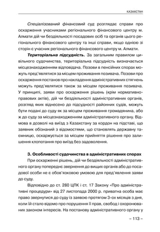 – 113 –
КАЗАХСТАН
Спеціалізований фінансовий суд розглядає справи про
оскарження учасниками регіонального фінансового центру м.
Алмати дій чи бездіяльності посадових осіб та органів цього ре-
гіонального фінансового центру та інші справи, якщо однією зі
сторін є учасник регіонального фінансового центру м. Алмати.
Територіальна підсудність. За загальним правилом ци-
вільного судочинства, територіальна підсудність визначається
місцезнаходженням відповідача. Позови в пенсійних спорах мо-
жуть пред’являтися за місцем проживання позивача. Позови про
оскарження постанов про накладення адміністративних стягнень
можуть пред’являтися також за місцем проживання позивача.
У принципі, заяви про оскарження рішень (крім нормативно-
правових актів), дій чи бездіяльності адміністративних органів,
розгляд яких віднесено до підсудності районних судів, можуть
бути подані до суду як за місцем проживання громадянина, або
ж до суду за місцезнаходженням адміністративного органу. Від-
мова в дозволі на виїзд з Казахстану за кордон на підставі, що
заявник обізнаний з відомостями, що становлять державну та-
ємницю, оскаржується за місцем прийняття рішення про зали-
шення клопотання про виїзд без задоволення.
3. Особливості судочинства в адміністративних спорах
При оскарженні рішень, дій чи бездіяльності адміністратив-
ного органу попереднє звернення до вищих органів або до поса-
дової особи не є обов’язковою умовою для пред’явлення заяви
до суду.
Відповідно до ст. 280 ЦПК і ст. 17 Закону «Про адміністра-
тивні процедури» від 27 листопада 2000 р. приватна особа має
право звернутися до суду із заявою протягом 3-ох місяців з дня,
коли їй стало відомо про порушення її прав, свобод і охоронюва-
них законом інтересів. На постанову адміністративного органу у
 