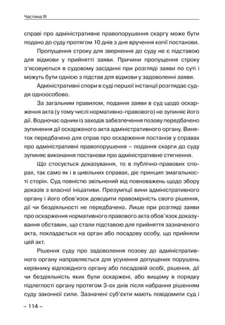 – 114 –
Частина III
справі про адміністративне правопорушення скаргу може бути
подано до суду протягом 10 днів з дня вручення копії постанови.
Пропущення строку для звернення до суду не є підставою
для відмови у прийнятті заяви. Причини пропущення строку
з’ясовуються в судовому засіданні при розгляді заяви по суті і
можуть бути однією з підстав для відмови у задоволенні заяви.
Адміністративні спори в суді першої інстанції розглядає суд-
дя одноособово.
За загальним правилом, подання заяви в суд щодо оскар-
ження акта (у тому числі нормативно-правового) не зупиняє його
дії. Водночас одним із заходів забезпечення позову передбачено
зупинення дії оскарженого акта адміністративного органу. Виня-
ток передбачено для справ про оскарження постанов у справах
про адміністративні правопорушення – подання скарги до суду
зупиняє виконання постанови про адміністративне стягнення.
Що стосується доказування, то в публічно-правових спо-
рах, так само як і в цивільних справах, діє принцип змагальнос-
ті сторін. Суд повністю звільнений від повноважень щодо збору
доказів з власної ініціативи. Презумпції вини адміністративного
органу і його обов’язок доводити правомірність свого рішення,
дії чи бездіяльності не передбачено. Лише при розгляді заяви
про оскарження нормативного правового акта обов’язок доказу-
вання обставин, що стали підставою для прийняття зазначеного
акта, покладається на орган або посадову особу, що прийняли
цей акт.
Рішення суду про задоволення позову до адміністратив-
ного органу направляється для усунення допущених порушень
керівнику відповідного органу або посадовій особі, рішення, дії
чи бездіяльність яких були оскаржені, або вищому в порядку
підлеглості органу протягом 3-ох днів після набрання рішенням
суду законної сили. Зазначені суб’єкти мають повідомити суд і
 