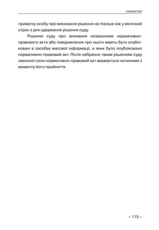 – 115 –
КАЗАХСТАН
приватну особу про виконання рішення не пізніше ніж у місячний
строк з дня одержання рішення суду.
Рішення суду про визнання незаконним нормативно-
правового акта або повідомлення про нього мають бути опублі-
ковані в засобах масової інформації, в яких було опубліковано
нормативно-правовий акт. Після набрання таким рішенням суду
законної сили нормативно-правовий акт вважається нечинним з
моменту його прийняття.
 