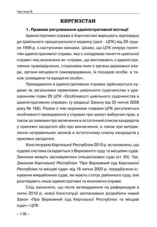 – 116 –
Частина III
КИРГИЗСТАН
1. Правове регулювання адміністративної юстиції
Адміністративні справи в Киргизстані вирішують відповідно
до Цивільного процесуального кодексу (далі - ЦПК) від 29 груд-
ня 1999 р. з наступними змінами. Цікаво, що ЦПК оперує понят-
тям адміністративної справи, яка є складовою поняття цивільної
справи і яку визначено як «справи, що випливають з адміністра-
тивних правовідносин, сторонами яких є органи державної вла-
ди, органи місцевого самоврядування, їх посадові особи, а та-
кож громадяни та юридичні особи».
Провадження в адміністративних справах здійснюється су-
дами за загальними правилами цивільного судочинства з ура-
хуванням глави 26 ЦПК «Особливості цивільного судочинства в
адміністративних справах» (у редакції Закону від 25 липня 2008
року № 168). Разом з тим окремими главами ЦПК регулюються
особливості провадження у справах про захист виборчих прав, а
також за заявами про включення в остаточний список кандидатів
у присяжні засідателі або про виключення, а також про виправ-
лення неправильних записів в остаточному списку кандидатів у
присяжні засідателі.
Конституцією Киргизької Республіки 2010 р. встановлено, що
судова система складається з Верховного суду та місцевих судів.
Законом можуть засновуватися спеціалізовані суди (ст. 93). Так,
Законом Киргизької Республіки “Про Верховний суд Киргизької
Республіки та місцеві суди» від 18 липня 2003 р. передбачено іс-
нування міжрайонних судів, які мають статус районного суду, але
розглядають лише адміністративні та економічні справи.
Слід зазначити, що після затвердження на референдумі в
липні 2010 р. нової Конституції заплановано розробити новий
Закон «Про Верховний суд Киргизької Республіки та місцеві
суди» і ЦПК.
 