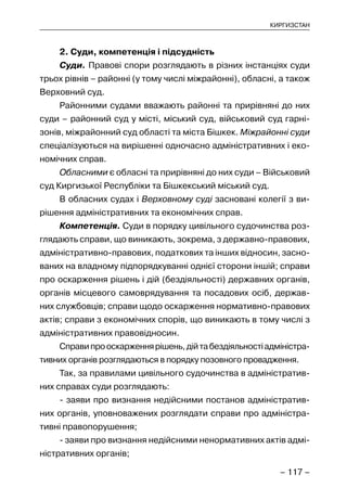 – 117 –
КИРГИЗСТАН
2. Суди, компетенція і підсудність
Суди. Правові спори розглядають в різних інстанціях суди
трьох рівнів – районні (у тому числі міжрайонні), обласні, а також
Верховний суд.
Районними судами вважають районні та прирівняні до них
суди – районний суд у місті, міський суд, військовий суд гарні-
зонів, міжрайонний суд області та міста Бішкек. Міжрайонні суди
спеціалізуються на вирішенні одночасно адміністративних і еко-
номічних справ.
Обласними є обласні та прирівняні до них суди – Військовий
суд Киргизької Республіки та Бішкекський міський суд.
В обласних судах і Верховному суді засновані колегії з ви-
рішення адміністративних та економічних справ.
Компетенція. Суди в порядку цивільного судочинства роз-
глядають справи, що виникають, зокрема, з державно-правових,
адміністративно-правових, податкових та інших відносин, засно-
ваних на владному підпорядкуванні однієї сторони іншій; справи
про оскарження рішень і дій (бездіяльності) державних органів,
органів місцевого самоврядування та посадових осіб, держав-
них службовців; справи щодо оскарження нормативно-правових
актів; справи з економічних спорів, що виникають в тому числі з
адміністративних правовідносин.
Справипрооскарженнярішень,дійтабездіяльностіадміністра-
тивних органів розглядаються в порядку позовного провадження.
Так, за правилами цивільного судочинства в адміністратив-
них справах суди розглядають:
- заяви про визнання недійсними постанов адміністратив-
них органів, уповноважених розглядати справи про адміністра-
тивні правопорушення;
- заяви про визнання недійсними ненормативних актів адмі-
ністративних органів;
 