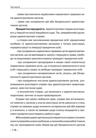 – 118 –
Частина III
- заяви про визнання недійсними нормативно-правових ак-
тів адміністративних органів;
- заяви про оскарження дій або бездіяльності адміністра-
тивних органів.
Предметна підсудність. Адміністративні справи розгляда-
ють у першій інстанції міжрайонні суди. Так, міжрайонний суд ви-
рішує адміністративні справи:
- у спорах між засновниками юридичних осіб, юридичними
особами та адміністративними органами з питань реєстрації,
перереєстрації та ліквідації юридичних осіб;
- про оскарження нормативно-правових актів адміністратив-
них органів, що не відповідають закону і порушують права, свобо-
ди та охоронювані законом інтереси громадян і юридичних осіб;
- про оскарження прокурорами в межах своєї компетенції
нормативно-правових актів, що стосуються невизначеного кола
осіб і порушують права та свободи громадян і юридичних осіб;
- про оскарження ненормативних актів, рішень, дій (безді-
яльності) адміністративних органів;
- про оскарження постанов адміністративних органів, упо-
вноважених розглядати справи про адміністративні правопору-
шення, крім постанов судів;
- в економічних спорах, що виникають з адміністративних,
податкових, митних та інших правовідносин.
Справи про захист виборчих прав, справи про встановлен-
ня помилок у записах у книгах реєстрації актів цивільного стану,
справи за заявами щодо вчинення нотаріальних дій або відмови
у їх вчиненні, а також за заявами щодо списку кандидатів у при-
сяжні засідателі розглядають районні суди.
Військовимсудомгарнізонурозглядаютьсясправистосовно
захиступраввійськовослужбовців,атакожвійськовозобов’язаних
під час проходження ними зборів від дій (бездіяльності) органів
 
