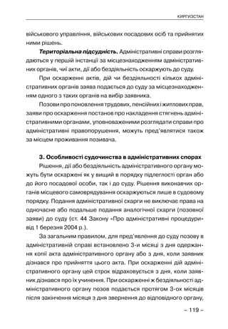 – 119 –
КИРГИЗСТАН
військового управління, військових посадових осіб та прийнятих
ними рішень.
Територіальна підсудність. Адміністративні справи розгля-
даються у першій інстанції за місцезнаходженням адміністратив-
них органів, чиї акти, дії або бездіяльність оскаржують до суду.
При оскарженні актів, дій чи бездіяльності кількох адміні-
стративних органів заява подається до суду за місцезнаходжен-
ням одного з таких органів на вибір заявника.
Позовипропоновленнятрудових,пенсійнихіжитловихправ,
заяви про оскарження постанов про накладення стягнень адміні-
стративними органами, уповноваженими розглядати справи про
адміністративні правопорушення, можуть пред’являтися також
за місцем проживання позивача.
3. Особливості судочинства в адміністративних спорах
Рішення, дії або бездіяльність адміністративного органу мо-
жуть бути оскаржені як у вищий в порядку підлеглості орган або
до його посадової особи, так і до суду. Рішення виконавчих ор-
ганів місцевого самоврядування оскаржуються лише в судовому
порядку. Подання адміністративної скарги не виключає права на
одночасне або подальше подання аналогічної скарги (позовної
заяви) до суду (ст. 44 Закону «Про адміністративні процедури»
від 1 березня 2004 р.).
За загальним правилом, для пред’явлення до суду позову в
адміністративній справі встановлено 3-и місяці з дня одержан-
ня копії акта адміністративного органу або з дня, коли заявник
дізнався про прийняття цього акта. При оскарженні дій адміні-
стративного органу цей строк відраховується з дня, коли заяв-
ник дізнався про їх учинення. При оскарженні ж бездіяльності ад-
міністративного органу позов подається протягом 3-ох місяців
після закінчення місяця з дня звернення до відповідного органу,
 