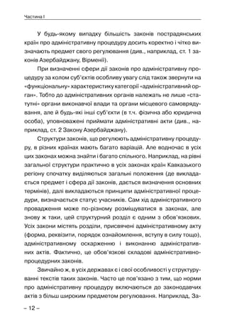– 12 –
Частина I
У будь-якому випадку більшість законів пострадянських
країн про адміністративну процедуру досить коректно і чітко ви-
значають предмет свого регулювання (див., наприклад, ст. 1 за-
конів Азербайджану, Вірменії).
При визначенні сфери дії законів про адміністративну про-
цедуру за колом суб’єктів особливу увагу слід також звернути на
«функціональну» характеристику категорії «адміністративний ор-
ган». Тобто до адміністративних органів належать не лише «ста-
тутні» органи виконавчої влади та органи місцевого самовряду-
вання, але й будь-які інші суб’єкти (в т.ч. фізична або юридична
особа), уповноважені приймати адміністративні акти (див., на-
приклад, ст. 2 Закону Азербайджану).
Структури законів, що регулюють адміністративну процеду-
ру, в різних країнах мають багато варіацій. Але водночас в усіх
цих законах можна знайти і багато спільного. Наприклад, на рівні
загальної структури практично в усіх законах країн Кавказького
регіону спочатку виділяються загальні положення (де виклада-
ється предмет і сфера дії законів, дається визначення основних
термінів), далі викладаються принципи адміністративної проце-
дури, визначається статус учасників. Сам хід адміністративного
провадження може по-різному розміщуватися в законах, але
знову ж таки, цей структурний розділ є одним з обов’язкових.
Усіх закони містять розділи, присвячені адміністративному акту
(форма, реквізити, порядок ознайомлення, вступу в силу тощо),
адміністративному оскарженню і виконанню адміністратив-
них актів. Фактично, це обов’язкові складові адміністративно-
процедурних законів.
Звичайно ж, в усіх державах є і свої особливості у структуру-
ванні текстів таких законів. Часто це пов’язано з тим, що норми
про адміністративну процедуру включаються до законодавчих
актів з більш широким предметом регулювання. Наприклад, За-
 