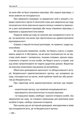 – 120 –
Частина III
за яким або не було отримано відповіді, або надано відповідь, з
якою заявник не погоджується.
При зверненні громадян та юридичних осіб у вищий у по-
рядку підлеглості орган 3-місячний строк для звернення до суду
починається після закінчення одного місяця з моменту звернен-
ня у разі неотримання відповіді або якщо отримано відповідь з
відмовою у задоволенні їхніх вимог.
Подання заяви до суду не зупиняє дію оскарженого акта чи
дії, за винятком постанов про притягнення до адміністративної
відповідальності.
Справи у першій інстанції розглядає, як правило, суддя од-
ноособово.
За загальним правилом, особи, які беруть участь у справі,
мають довести ті обставини, на які вони посилаються як на під-
ставу своїх вимог і заперечень. Іншими словами, докази пред-
ставляють сторони та інші особи, які беруть участь у справі, але
суд може запропонувати їм подати додаткові докази. Водночас
за власною ініціативою суд докази не витребовує.
Обов’язок доказування законності та обґрунтованості акта,
дії, бездіяльності адміністративного органу, що оскаржені до
суду, покладається на орган, який прийняв такий акт або допус-
тив дії (бездіяльність).
При перегляді актів адміністративних органів суд переві-
ряє:
- компетенцію органу, що прийняв оскаржуваний акт;
- відповідність акта Конституції та іншим законам;
- чи порушено права, свободи і законні інтереси особи, яка
звернулася до суду, чи створені перешкоди для реалізації цією
особою її прав, свобод і законних інтересів.
При цьому суд не зв’язаний доводами, викладеними в заяві
про оскарження акта, дії чи бездіяльності органу.
 