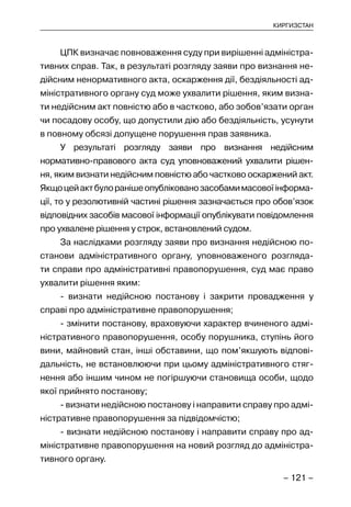 – 121 –
КИРГИЗСТАН
ЦПК визначає повноваження суду при вирішенні адміністра-
тивних справ. Так, в результаті розгляду заяви про визнання не-
дійсним ненормативного акта, оскарження дії, бездіяльності ад-
міністративного органу суд може ухвалити рішення, яким визна-
ти недійсним акт повністю або в частково, або зобов’язати орган
чи посадову особу, що допустили дію або бездіяльність, усунути
в повному обсязі допущене порушення прав заявника.
У результаті розгляду заяви про визнання недійсним
нормативно-правового акта суд уповноважений ухвалити рішен-
ня, яким визнати недійсним повністю або частково оскаржений акт.
Якщоцейактбулоранішеопублікованозасобамимасовоїінформа-
ції, то у резолютивній частині рішення зазначається про обов’язок
відповідних засобів масової інформації опублікувати повідомлення
про ухвалене рішення у строк, встановлений судом.
За наслідками розгляду заяви про визнання недійсною по-
станови адміністративного органу, уповноваженого розгляда-
ти справи про адміністративні правопорушення, суд має право
ухвалити рішення яким:
- визнати недійсною постанову і закрити провадження у
справі про адміністративне правопорушення;
- змінити постанову, враховуючи характер вчиненого адмі-
ністративного правопорушення, особу порушника, ступінь його
вини, майновий стан, інші обставини, що пом’якшують відпові-
дальність, не встановлюючи при цьому адміністративного стяг-
нення або іншим чином не погіршуючи становища особи, щодо
якої прийнято постанову;
- визнати недійсною постанову і направити справу про адмі-
ністративне правопорушення за підвідомчістю;
- визнати недійсною постанову і направити справу про ад-
міністративне правопорушення на новий розгляд до адміністра-
тивного органу.
 