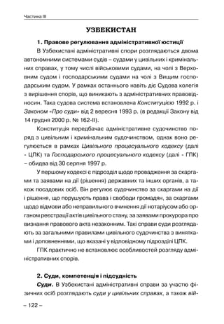 – 122 –
Частина III
УЗБЕКИСТАН
1. Правове регулювання адміністративної юстиції
В Узбекистані адміністративні спори розглядаються двома
автономними системами судів – судами у цивільних і криміналь-
них справах, у тому числі військовими судами, на чолі з Верхо-
вним судом і господарськими судами на чолі з Вищим госпо-
дарським судом. У рамках останнього навіть діє Судова колегія
з вирішення спорів, що виникають з адміністративних правовід-
носин. Така судова система встановлена Конституцією 1992 р. і
Законом «Про суди» від 2 вересня 1993 р. (в редакції Закону від
14 грудня 2000 р. № 162-II).
Конституція передбачає адміністративне судочинство по-
ряд з цивільним і кримінальним судочинством, однак воно ре-
гулюється в рамках Цивільного процесуального кодексу (далі
- ЦПК) та Господарського процесуального кодексу (далі - ГПК)
– обидва від 30 серпня 1997 р.
У першому кодексі є підрозділ щодо провадження за скарга-
ми та заявами на дії (рішення) державних та інших органів, а та-
кож посадових осіб. Він регулює судочинство за скаргами на дії
і рішення, що порушують права і свободи громадян, за скаргами
щодо відмови або неправильного вчинення дії нотаріусом або ор-
ганом реєстрації актів цивільного стану, за заявами прокурора про
визнання правового акта незаконним. Такі справи суди розгляда-
ють за загальними правилами цивільного судочинства з винятка-
ми і доповненнями, що вказані у відповідному підрозділі ЦПК.
ГПК практично не встановлює особливостей розгляду адмі-
ністративних спорів.
2. Суди, компетенція і підсудність
Суди. В Узбекистані адміністративні справи за участю фі-
зичних осіб розглядають суди у цивільних справах, а також вій-
 