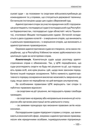 – 123 –
УЗБЕКИСТАН
ськові суди – за позовами та скаргами військовослужбовців до
командування та у справах, що стосуються державної таємниці.
Останньою інстанцією щодо цих судів є Верховний суд.
Адміністративні спори за участю юридичних осіб і підприєм-
ців розглядають господарські суди (господарський суд Республі-
ки Каракалпакстан, господарські суди областей і міста Ташкен-
та), очолювані Вищим господарським судом. Останній склада-
ється з двох судових колегій – з вирішення спорів, що виникають
з цивільних правовідносин, і з вирішення спорів, що виникають з
адміністративних правовідносин.
Окремих адміністративних судів не створено, хоча закон пе-
редбачає, що в Республіці Узбекистан може здійснюватися спе-
ціалізація судів за категоріями справ.
Компетенція. Компетенція судів щодо розгляду адміні-
стративних справ є обмеженою. Так, у ЦПК передбачено, що
суди розглядають скарги на будь-які рішення та дії, що порушу-
ють права осіб, але крім рішень і дій, щодо яких законом перед-
бачено інший порядок оскарження. Тобто наявність адміністра-
тивного порядку оскарження виключає можливість звернення до
суду, якщо закон не передбачає на цей випадок альтернативу.
За особливими правилами ЦПК вирішують такі спори із
публічно-правових відносин:
- за скаргами на дії і рішення, які порушують права і свободи
громадян;
- за скаргами на відмову або неправильне вчинення дії нота-
ріусом або органом реєстрації актів цивільного стану;
- за заявами прокурора про визнання правових актів неза-
конними .
Господарським судам підвідомчі справи у спорах, що вини-
кають в економічній сфері, зокрема з адміністративних правовід-
носин між юридичними особами, індивідуальними підприємця-
 