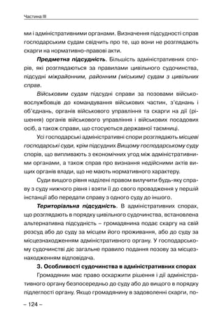 – 124 –
Частина III
ми і адміністративними органами. Визначення підсудності справ
господарським судам свідчить про те, що вони не розглядають
скарги на нормативно-правові акти.
Предметна підсудність. Більшість адміністративних спо-
рів, які розглядаються за правилами цивільного судочинства,
підсудні міжрайонним, районним (міським) судам з цивільних
справ.
Військовим судам підсудні справи за позовами військо-
вослужбовців до командування військових частин, з’єднань і
об’єднань, органів військового управління та скарги на дії (рі-
шення) органів військового управління і військових посадових
осіб, а також справи, що стосуються державної таємниці.
Усі господарські адміністративні спори розглядають місцеві
господарські суди, крім підсудних Вищому господарському суду
спорів, що випливають з економічних угод між адміністративни-
ми органами, а також справ про визнання недійсними актів ви-
щих органів влади, що не мають нормативного характеру.
Суди вищого рівня наділені правом вилучити будь-яку спра-
ву з суду нижчого рівня і взяти її до свого провадження у першій
інстанції або передати справу з одного суду до іншого.
Територіальна підсудність. В адміністративних спорах,
що розглядають в порядку цивільного судочинства, встановлена
альтернативна підсудність – громадянина подає скаргу на свій
розсуд або до суду за місцем його проживання, або до суду за
місцезнаходженням адміністративного органу. У господарсько-
му судочинстві діє загальне правило подання позову за місцез-
находженням відповідача.
3. Особливості судочинства в адміністративних спорах
Громадянин має право оскаржити рішення і дії адміністра-
тивного органу безпосередньо до суду або до вищого в порядку
підлеглості органу. Якщо громадянину в задоволенні скарги, по-
 