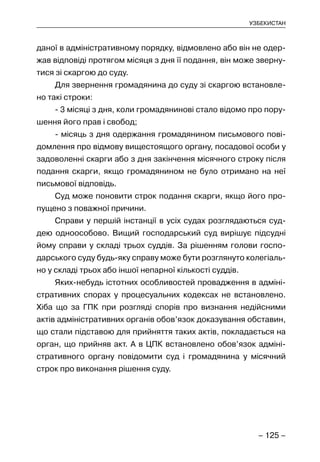 – 125 –
УЗБЕКИСТАН
даної в адміністративному порядку, відмовлено або він не одер-
жав відповіді протягом місяця з дня її подання, він може зверну-
тися зі скаргою до суду.
Для звернення громадянина до суду зі скаргою встановле-
но такі строки:
- 3 місяці з дня, коли громадянинові стало відомо про пору-
шення його прав і свобод;
- місяць з дня одержання громадянином письмового пові-
домлення про відмову вищестоящого органу, посадової особи у
задоволенні скарги або з дня закінчення місячного строку після
подання скарги, якщо громадянином не було отримано на неї
письмової відповідь.
Суд може поновити строк подання скарги, якщо його про-
пущено з поважної причини.
Справи у першій інстанції в усіх судах розглядаються суд-
дею одноособово. Вищий господарський суд вирішує підсудні
йому справи у складі трьох суддів. За рішенням голови госпо-
дарського суду будь-яку справу може бути розглянуто колегіаль-
но у складі трьох або іншої непарної кількості суддів.
Яких-небудь істотних особливостей провадження в адміні-
стративних спорах у процесуальних кодексах не встановлено.
Хіба що за ГПК при розгляді спорів про визнання недійсними
актів адміністративних органів обов’язок доказування обставин,
що стали підставою для прийняття таких актів, покладається на
орган, що прийняв акт. А в ЦПК встановлено обов’язок адміні-
стративного органу повідомити суд і громадянина у місячний
строк про виконання рішення суду.
 