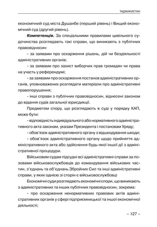 – 127 –
ТАДЖИКИСТАН
економічний суд міста Душанбе (перший рівень) і Вищий еконо-
мічний суд (другий рівень).
Компетенція. За спеціальними правилами цивільного су-
дочинства розглядають такі справи, що виникають з публічних
правовідносин:
- за заявами про оскарження рішень, дій чи бездіяльності
адміністративних органів;
- за заявами про захист виборчих прав громадян чи права
на участь у референдумі;
- за заявами про оскарження постанов адміністративних ор-
ганів, уповноважених розглядати матеріали про адміністративні
правопорушення;
- інші справи з публічних правовідносин, віднесені законом
до відання судів загальної юрисдикції.
Предметом спору, що розглядають в суді у порядку КАП,
може бути:
- відповідність індивідуального або нормативного адміністра-
тивного акта законам, указам Президента і постановам Уряду;
- обов’язок адміністративного органу з відшкодування шкоди;
- обов’язок адміністративного органу щодо прийняття ад-
міністративного акта або здійснення будь-якої іншої дії з адміні-
стративної процедури.
Військовим судам підсудні всі адміністративні справи за по-
зовами військовослужбовців до командування військових час-
тин, з’єднань та об’єднань Збройних Сил та інші адміністративні
справи, у яких однією зі сторін є військовослужбовці
Економічнісудирозглядаютьекономічніспори,щовиникають
з адміністративних та інших публічних правовідносин, зокрема:
- про оскарження ненормативних правових актів адміні-
стративних органів у сфері підприємницької та іншої економічної
діяльності;
 