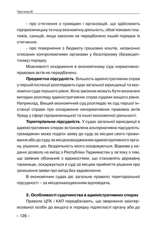 – 128 –
Частина III
- про стягнення з громадян і організацій, що здійснюють
підприємницьку та іншу економічну діяльність, обов’язкових пла-
тежів, санкцій, якщо законом не передбачено інший порядок їх
стягнення;
- про повернення з бюджету грошових коштів, незаконно
списаних контролюючими органами у безспірному (безакцеп-
тному) порядку.
Можливості оскарження в економічному суді нормативно-
правових актів не передбачено.
Предметна підсудність. Більшість адміністративних справ
у першій інстанції розглядають суди загальної юрисдикції та еко-
номічні суди першого рівня. Хоча законом можуть бути визначені
випадки розгляду адміністративних справ судами вищого рівня.
Наприклад, Вищий економічний суд розглядає як суд першої ін-
станції справи про оскарження ненормативних правових актів
Уряду у сфері підприємницької та іншої економічної діяльності.
Територіальна підсудність. У судах загальної юрисдикції в
адміністративних спорах встановлена альтернативна підсудність:
громадянин може подати заяву до суду за місцем свого прожи-
вання або до суду за місцезнаходженням адміністративного орга-
ну, рішення, дія, бездіяльність якого оскаржуються. Відмова у на-
данні дозволу на виїзд з Республіки Таджикистан у зв’язку з тим,
що заявник обізнаний з відомостями, що становлять державну
таємницю, оскаржується в суді за місцем прийняття рішення про
залишення заяви про виїзд без задоволення.
В економічних судах діє загальне правило територіальної
підсудності – за місцезнаходженням відповідача.
3. Особливості судочинства в адміністративних спорах
Правила ЦПК і КАП передбачають, що звернення заінтер-
есованої особи до вищого в порядку підлеглості органу або до
 