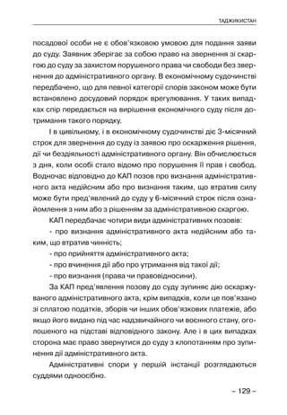 – 129 –
ТАДЖИКИСТАН
посадової особи не є обов’язковою умовою для подання заяви
до суду. Заявник зберігає за собою право на звернення зі скар-
гою до суду за захистом порушеного права чи свободи без звер-
нення до адміністративного органу. В економічному судочинстві
передбачено, що для певної категорії спорів законом може бути
встановлено досудовий порядок врегулювання. У таких випад-
ках спір передається на вирішення економічного суду після до-
тримання такого порядку.
І в цивільному, і в економічному судочинстві діє 3-місячний
строк для звернення до суду із заявою про оскарження рішення,
дії чи бездіяльності адміністративного органу. Він обчислюється
з дня, коли особі стало відомо про порушення її прав і свобод.
Водночас відповідно до КАП позов про визнання адміністратив-
ного акта недійсним або про визнання таким, що втратив силу
може бути пред’явлений до суду у 6-місячний строк після озна-
йомлення з ним або з рішенням за адміністративною скаргою.
КАП передбачає чотири види адміністративних позовів:
- про визнання адміністративного акта недійсним або та-
ким, що втратив чинність;
- про прийняття адміністративного акта;
- про вчинення дії або про утримання від такої дії;
- про визнання (права чи правовідносини).
За КАП пред’явлення позову до суду зупиняє дію оскаржу-
ваного адміністративного акта, крім випадків, коли це пов’язано
зі сплатою податків, зборів чи інших обов’язкових платежів, або
якщо його видано під час надзвичайного чи воєнного стану, ого-
лошеного на підставі відповідного закону. Але і в цих випадках
сторона має право звернутися до суду з клопотанням про зупи-
нення дії адміністративного акта.
Адміністративні спори у першій інстанції розглядаються
суддями одноосібно.
 