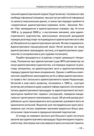 – 13 –
ПРАВОВЕ РЕГУЛЮВАННЯ АДМІНІСТРАТИВНОЇ ПРОЦЕДУРИ
гальний адміністративний кодекс Грузії включає і положення про
свободу інформації (зокрема, про доступ до публічної інформації
та захисту персональних даних), а також про порядок прийняття
«нормативних адміністративно-правових актів». Законом Лит-
ви «Про провадження в адміністративних справах» від 14 січня
1999 р. (у редакції 2000 р. з наступними змінами), крім адміні-
стративного судочинства, врегульовано загальний досудовий
порядок розгляду скарг на індивідуальні адміністративні акти або
дії (бездіяльність) адміністративних органів. Як вже згадувалося,
Адміністративно-процесуальний закон Латвії включає не лише
адміністративно-процедурну частину, а й адміністративне судо-
чинство (з оскарженням в усіх судових інстанціях).
Подібні прецеденти є і в країнах «старої» демократії. Напри-
клад, Положення про адміністративні суди ФРН регламентує не
лише адміністративне судочинство, а й порядок подання та роз-
гляду заперечень на адміністративні акти в адміністративному
порядку (адміністративне оскарження). Одним з найбільш комп-
лексних зарубіжних законодавчих актів у сфері адміністративно-
го права є Акт загального адміністративного права Нідерландів.
Останній в ході свого розвитку, починаючи з 1992 р., сьогодні
включає регулювання дуже широкої сфери відносин (починаючи
питань адміністративної процедури та адміністративної юстиції і
закінчуючи прийняттям «правил» (інструкцій), порядком манда-
тування і делегування повноважень тощо). 50-річний досвід роз-
роблення цього законодавчого акта дозволяє оцінювати його як
однозначно успішний. Водночас для пострадянських країн регу-
лювання цих питань окремими законами видається більш реа-
лістичним і практичним в середньостроковій перспективі.
З огляду на наведені загальні для більшості країн інститути
законів про адміністративну процедуру і буде викладено подаль-
ший огляд. Але перед тим слід звернути увагу на ключові терміни.
 