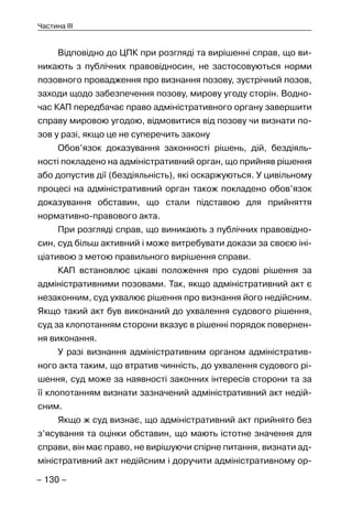 – 130 –
Частина III
Відповідно до ЦПК при розгляді та вирішенні справ, що ви-
никають з публічних правовідносин, не застосовуються норми
позовного провадження про визнання позову, зустрічний позов,
заходи щодо забезпечення позову, мирову угоду сторін. Водно-
час КАП передбачає право адміністративного органу завершити
справу мировою угодою, відмовитися від позову чи визнати по-
зов у разі, якщо це не суперечить закону
Обов’язок доказування законності рішень, дій, бездіяль-
ності покладено на адміністративний орган, що прийняв рішення
або допустив дії (бездіяльність), які оскаржуються. У цивільному
процесі на адміністративний орган також покладено обов’язок
доказування обставин, що стали підставою для прийняття
нормативно-правового акта.
При розгляді справ, що виникають з публічних правовідно-
син, суд більш активний і може витребувати докази за своєю іні-
ціативою з метою правильного вирішення справи.
КАП встановлює цікаві положення про судові рішення за
адміністративними позовами. Так, якщо адміністративний акт є
незаконним, суд ухвалює рішення про визнання його недійсним.
Якщо такий акт був виконаний до ухвалення судового рішення,
суд за клопотанням сторони вказує в рішенні порядок повернен-
ня виконання.
У разі визнання адміністративним органом адміністратив-
ного акта таким, що втратив чинність, до ухвалення судового рі-
шення, суд може за наявності законних інтересів сторони та за
її клопотанням визнати зазначений адміністративний акт недій-
сним.
Якщо ж суд визнає, що адміністративний акт прийнято без
з’ясування та оцінки обставин, що мають істотне значення для
справи, він має право, не вирішуючи спірне питання, визнати ад-
міністративний акт недійсним і доручити адміністративному ор-
 