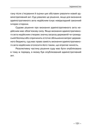 – 131 –
ТАДЖИКИСТАН
гану після з’ясування й оцінки цих обставин ухвалити новий ад-
міністративний акт. Суд ухвалює це рішення, якщо для визнання
адміністративного акта недійсним існує невідкладний законний
інтерес сторони.
Судове рішення про визнання адміністративного акта не-
дійсним має обов’язкову силу. Якщо визнання адміністративно-
го акта недійсним створює значну загрозу державній чи громад-
ській безпеці або спричинить істотне збільшення витрат держав-
ного бюджету, суд має право замість визнання адміністративно-
го акта недійсним оголосити його таким, що втратив чинність.
Резолютивну частину рішення суду має бути опубліковано
в тому ж порядку, в якому був опублікований адміністративний
акт.
 