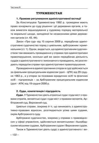 – 132 –
Частина III
ТУРКМЕНІСТАН
1. Правове регулювання адміністративної юстиції
За Конституцією Туркменістану 1992 р. громадяни мають
право оскаржити до суду рішення і дії державних органів, а та-
кож вимагати відшкодування у судовому порядку матеріальної
та моральної шкоди, заподіяної їм незаконними діями держав-
них органів (ст. 43, 44).
Закон «Про суд» від 15 серпня 2009 р. передбачає адміні-
стративне судочинство поряд з цивільним, арбітражним і кримі-
нальним (ст. 1). Однак, видається, що адміністративним судочин-
ством там вважають провадження у справах про адміністративні
правопорушення, оскільки цей же закон передбачає діяльність
суддів з адміністративного і виконавчого проваджень, які розгля-
дають передусім справи про адміністративні правопорушення.
Провадження в адміністративних спорах в суді здійснюється
за Цивільним процесуальним кодексом (далі - ЦПК) від 29 груд-
ня 1963 р., а у спорах за позовами юридичних осіб та фізичних
осіб - підприємців – за Арбітражним процесуальним кодексом
(далі - АПК) від 19 грудня 2000 р.
2. Суди, компетенція і підсудність
Суди. У Туркменістані діють етрапські суди і суди міст з пра-
вами етрапів, велаятські суди і суди міст з правами велаятів, Ар-
бітражний суд, Верховний суд.
Цивільні справи, зокрема й ті, що виникають з адміністра-
тивно-правових відносин, розглядаються усіма цими судами,
окрім Арбітражного суду.
Арбітражне судочинство, зокрема у справах з правовідно-
син у сфері управління, здійснюється велаятськими і Ашхабад-
ським міськими судами, Арбітражним судом і Верховним судом.
Також в Туркменістані діють судді з адміністративного і ви-
 