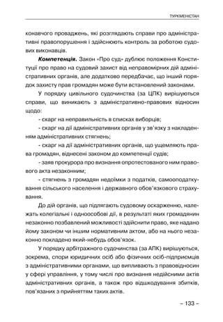 – 133 –
ТУРКМЕНІСТАН
конавчого проваджень, які розглядають справи про адміністра-
тивні правопорушення і здійснюють контроль за роботою судо-
вих виконавців.
Компетенція. Закон «Про суд» дублює положення Консти-
туції про право на судовий захист від неправомірних дій адміні-
стративних органів, але додатково передбачає, що інший поря-
док захисту прав громадян може бути встановлений законами.
У порядку цивільного судочинства (за ЦПК) вирішуються
справи, що виникають з адміністративно-правових відносин
щодо:
- скарг на неправильність в списках виборців;
- скарг на дії адміністративних органів у зв’язку з накладен-
ням адміністративних стягнень;
- скарг на дії адміністративних органів, що ущемляють пра-
ва громадян, віднесені законом до компетенції судів;
- заяв прокурора про визнання опротестованого ним право-
вого акта незаконним;
- стягнень з громадян недоїмки з податків, самооподатку-
вання сільського населення і державного обов’язкового страху-
вання.
До дій органів, що підлягають судовому оскарженню, нале-
жать колегіальні і одноособові дії, в результаті яких громадянин
незаконно позбавлений можливості здійснити право, яке надано
йому законом чи іншим нормативним актом, або на нього неза-
конно покладено який-небудь обов’язок.
У порядку арбітражного судочинства (за АПК) вирішуються,
зокрема, спори юридичних осіб або фізичних осіб-підприємців
з адміністративними органами, що випливають з правовідносин
у сфері управління, у тому числі про визнання недійсними актів
адміністративних органів, а також про відшкодування збитків,
пов’язаних з прийняттям таких актів.
 