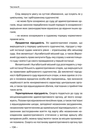 – 134 –
Частина III
Слід звернути увагу на суттєві обмеження, що існують як у
цивільному, так і арбітражному судочинстві:
- не може бути оскаржено до суду дії адміністративних ор-
ганів, якщо законом передбачено інший порядок їх оскарження і
вирішення яких законодавством віднесено до відання інших ор-
ганів;
- не можна оскаржувати в судовому порядку нормативно-
правові акти.
Предметна підсудність. Усі адміністративні справи, що
вирішуються у порядку цивільного судочинства, підсудні у пер-
шій інстанції судам нижчого рівня – етрапському або міському
суду. Але велаятські і Ашгабатській міський суд, а також Верхо-
вний суд мають право вилучити будь-яку справу з нижчестоящо-
го суду і взяти її до свого провадження у першій інстанції.
Велаятський і Ашгабатській міський суд розглядають у пер-
шій інстанції більшість адміністративних спорів, що вирішуються
за правилами арбітражного судочинства. До виключної підсуд-
ності Арбітражного суду відносяться спори, в яких однією зі сто-
рін є іноземна юридична особа або підприємець, про визнання
недійсності актів ненормативного характеру центральних орга-
нів, а також про відшкодування збитків, пов’язаних з прийняттям
таких актів.
Територіальна підсудність. Скарга подається до суду за
місцезнаходженням адміністративного органу, дії якого оскар-
жують. Позови про відновлення пенсійних прав, а також пов’язані
з відшкодуванням шкоди, заподіяної незаконним засудженням,
незаконним притягненням до кримінальної відповідальності, не-
законним застосуванням взяття під варту або незаконним на-
кладенням адміністративного стягнення у вигляді арешту або
виправних робіт, можна пред’являти також за місцем проживан-
ня позивача. Скарга на постанову адміністративного органу про
 