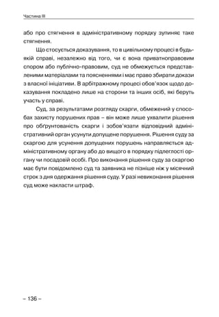 – 136 –
Частина III
або про стягнення в адміністративному порядку зупиняє таке
стягнення.
Що стосується доказування, то в цивільному процесі в будь-
якій справі, незалежно від того, чи є вона приватноправовим
спором або публічно-правовим, суд не обмежується представ-
леними матеріалами та поясненнями і має право збирати докази
з власної ініціативи. В арбітражному процесі обов’язок щодо до-
казування покладено лише на сторони та інших осіб, які беруть
участь у справі.
Суд, за результатами розгляду скарги, обмежений у спосо-
бах захисту порушених прав – він може лише ухвалити рішення
про обґрунтованість скарги і зобов’язати відповідний адміні-
стративний орган усунути допущене порушення. Рішення суду за
скаргою для усунення допущених порушень направляється ад-
міністративному органу або до вищого в порядку підлеглості ор-
гану чи посадовій особі. Про виконання рішення суду за скаргою
має бути повідомлено суд та заявника не пізніше ніж у місячний
строк з дня одержання рішення суду. У разі невиконання рішення
суд може накласти штраф.
 