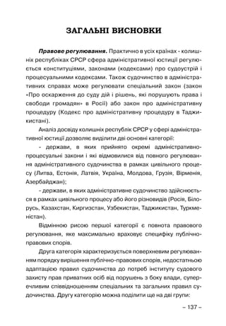 – 137 –
ЗАГАЛЬНІ ВИСНОВКИ
Правове регулювання. Практично в усіх країнах - колиш-
ніх республіках СРСР сфера адміністративної юстиції регулю-
ється конституціями, законами (кодексами) про судоустрій і
процесуальними кодексами. Також судочинство в адміністра-
тивних справах може регулювати спеціальний закон (закон
«Про оскарження до суду дій і рішень, які порушують права і
свободи громадян» в Росії) або закон про адміністративну
процедуру (Кодекс про адміністративну процедуру в Таджи-
кистані).
Аналіз досвіду колишніх республік СРСР у сфері адміністра-
тивної юстиції дозволяє виділити дві основні категорії:
- держави, в яких прийнято окремі адміністративно-
процесуальні закони і які відмовилися від повного регулюван-
ня адміністративного судочинства в рамках цивільного проце-
су (Литва, Естонія, Латвія, Україна, Молдова, Грузія, Вірменія,
Азербайджан);
- держави, в яких адміністративне судочинство здійснюєть-
ся в рамках цивільного процесу або його різновидів (Росія, Біло-
русь, Казахстан, Киргизстан, Узбекистан, Таджикистан, Туркме-
ністан).
Відмінною рисою першої категорії є повнота правового
регулювання, яке максимально враховує специфіку публічно-
правових спорів.
Друга категорія характеризується поверхневим регулюван-
ням порядку вирішення публічно-правових спорів, недостатньою
адаптацією правил судочинства до потреб інституту судового
захисту прав приватних осіб від порушень з боку влади, супер-
ечливим співвідношенням спеціальних та загальних правил су-
дочинства. Другу категорію можна поділити ще на дві групи:
 