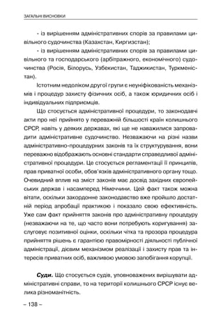 – 138 –
ЗАГАЛЬНІ ВИСНОВКИ
- із вирішенням адміністративних спорів за правилами ци-
вільного судочинства (Казахстан, Киргизстан);
- із вирішенням адміністративних спорів за правилами ци-
вільного та господарського (арбітражного, економічного) судо-
чинства (Росія, Білорусь, Узбекистан, Таджикистан, Туркменіс-
тан).
Істотним недоліком другої групи є неуніфікованість механіз-
мів і процедур захисту фізичних осіб, а також юридичних осіб і
індивідуальних підприємців.
Що стосується адміністративної процедури, то законодавчі
акти про неї прийнято у переважній більшості країн колишнього
СРСР, навіть у деяких державах, які ще не наважилися запрова-
дити адміністративне судочинство. Незважаючи на різні назви
адміністративно-процедурних законів та їх структурування, вони
переважно відображають основні стандарти справедливої адміні-
стративної процедури. Це стосується регламентації її принципів,
прав приватної особи, обов’язків адміністративного органу тощо.
Очевидний вплив на зміст законів має досвід західних європей-
ських держав і насамперед Німеччини. Цей факт також можна
вітати, оскільки закордонне законодавство вже пройшло достат-
ній період апробації практикою і показало свою ефективність.
Уже сам факт прийняття законів про адміністративну процедуру
(незважаючи на те, що часто вони потребують коригування) за-
слуговує позитивної оцінки, оскільки чітка та прозора процедура
прийняття рішень є гарантією правомірності діяльності публічної
адміністрації, дієвим механізмом реалізації і захисту прав та ін-
тересів приватних осіб, важливою умовою запобігання корупції.
Суди. Що стосується судів, уповноважених вирішувати ад-
міністративні справи, то на території колишнього СРСР існує ве-
лика різноманітність.
 