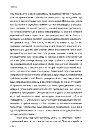 – 14 –
Частина I
При знайомстві із законодавством про адміністративну процеду-
ру в пострадянських країнах стає очевидним, що юридична тер-
мінологія використовується дуже неоднаково. Наприклад, навіть
такі базові конструкції як «адміністративна процедура (процеду-
ри)», «адміністративний процес», «адміністративне проваджен-
ня» використовуються в різній інтерпретації. Можливо, питання
термінології може здаватися і непринциповим, бо в багатьох
випадках це дійсно предмет наукової домовленості, національ-
ної традиції тощо. Але все ж, не можна не визнати, що багато
правових категорій на сучасному етапі розвитку правової док-
трини мають досить визначений зміст. Враховуючи також факт
інтеграції правових систем країн різних правових сімей, можна
стверджувати, що наприклад, в країнах Європи виробляються
загальні (або домінуючі) підходи до розуміння правових понять
і їх використання. В аналізованій сфері принципово важливо, на
наш погляд, не ототожнювати категорії «адміністративний про-
цес» і «адміністративна процедура», бо перший стосується адмі-
ністративного судочинства (юстиції), а другий діяльності органів
публічної адміністрації. Ми підтримуємо підхід, за яким діяльність
адміністративного органу з розгляду справи та прийняття адмі-
ністративного акта – це «адміністративне провадження», а нор-
мативна (законодавча) модель такого провадження – це «адміні-
стративна процедура». Обґрунтованим видається використання
категорії «адміністративна процедура» саме в однині (тобто не
«процедури»). Оскільки в іншому випадку відбувається ототож-
нення категорії «процедура» зі «стадіями» та іншими елементами
процедури (наприклад, адміністративне оскарження, виконання
адміністративного акта тощо – це всього лише стадії єдиної про-
цедури, однієї справи).
Також слід звернути особливу увагу на категорію «адміні-
стративний акт». У доктрині та законодавстві більшості країн ця
 