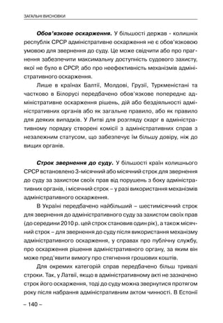 – 140 –
ЗАГАЛЬНІ ВИСНОВКИ
Обов’язкове оскарження. У більшості держав - колишніх
республік СРСР адміністративне оскарження не є обов’язковою
умовою для звернення до суду. Це може свідчити або про праг-
нення забезпечити максимальну доступність судового захисту,
якої не було в СРСР, або про неефективність механізмів адміні-
стративного оскарження.
Лише в країнах Балтії, Молдові, Грузії, Туркменістані та
частково в Білорусі передбачено обов’язкове попереднє ад-
міністративне оскарження рішень, дій або бездіяльності адмі-
ністративних органів або як загальне правило, або як правило
для деяких випадків. У Литві для розгляду скарг в адміністра-
тивному порядку створені комісії з адміністративних справ з
незалежним статусом, що забезпечує їм більшу довіру, ніж до
вищих органів.
Строк звернення до суду. У більшості країн колишнього
СРСР встановлено 3-місячний або місячний строк для звернення
до суду за захистом своїх прав від порушень з боку адміністра-
тивних органів, і місячний строк – у разі використання механізмів
адміністративного оскарження.
В Україні передбачено найбільший – шестимісячний строк
для звернення до адміністративного суду за захистом своїх прав
(до середини 2010 р. цей строк становив один рік), а також місяч-
ний строк – для звернення до суду після використання механізму
адміністративного оскарження, у справах про публічну службу,
про оскарження рішення адміністративного органу, за яким він
може пред’явити вимогу про стягнення грошових коштів.
Для окремих категорій справ передбачено більш тривалі
строки. Так, у Латвії, якщо в адміністративному акті не зазначено
строк його оскарження, тоді до суду можна звернутися протягом
року після набрання адміністративним актом чинності. В Естонії
 